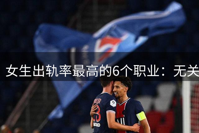 女生出轨率最高的6个职业：无关人品，皆是环境与人性的必然